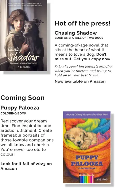 Hot off the press!  Chasing Shadow BOOK ONE: A TALE OF TWO DOGS  A coming-of-age novel that sits at the heart of what it means to love a dog. Don’t miss out. Get your copy now.  School’s cruel but karma’s crueller when you’re thirteen and trying to hold on to your best friend…  Now available on Amazon Coming Soon  Puppy Palooza COLORING BOOK  Rediscover your dream time. Find inspiration and artistic fulfillment. Create frameable portraits of those lovable companions we all know and cherish. You’re never too old to colour!  Look for it fall of 2023 on Amazon